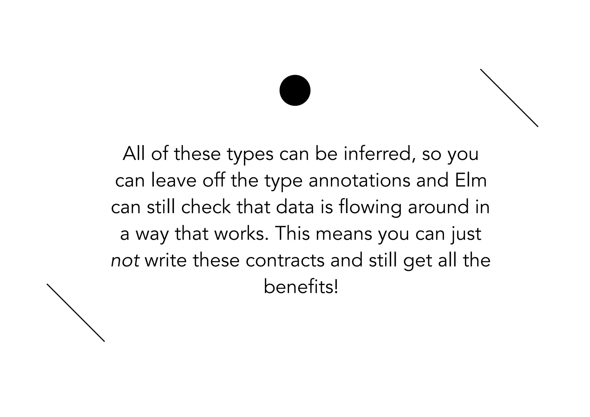 All of these types can be inferred, so you
can leave off the type annotations and Elm
can still check that data is flowing around in
a way that works. This means you can just
not write these contracts and still get all the
benefits!
 