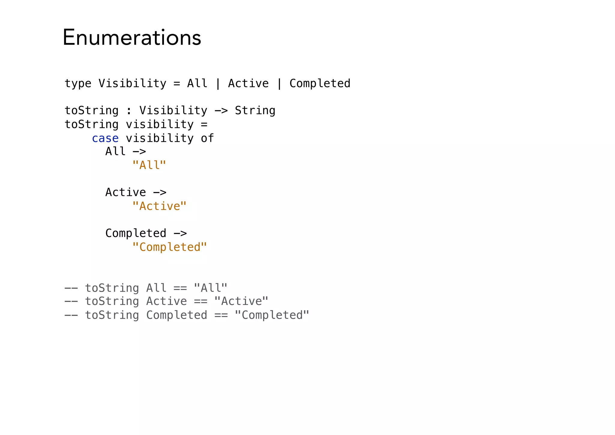Enumerations
type Visibility = All | Active | Completed
toString : Visibility -> String
toString visibility =
case visibility of
All ->
"All"
Active ->
"Active"
Completed ->
"Completed"
-- toString All == "All"
-- toString Active == "Active"
-- toString Completed == "Completed"
 