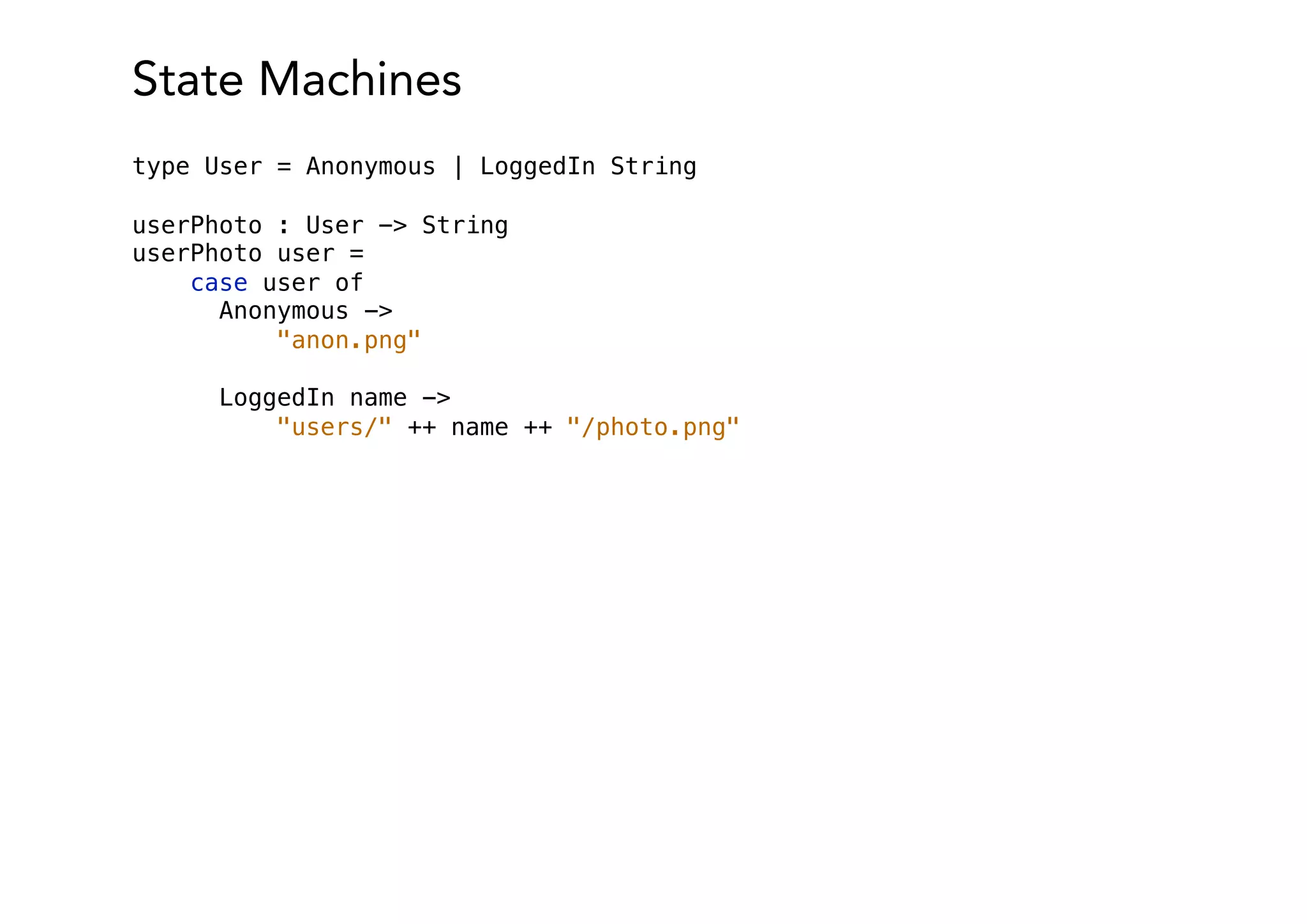 State Machines
type User = Anonymous | LoggedIn String
userPhoto : User -> String
userPhoto user =
case user of
Anonymous ->
"anon.png"
LoggedIn name ->
"users/" ++ name ++ "/photo.png"
 