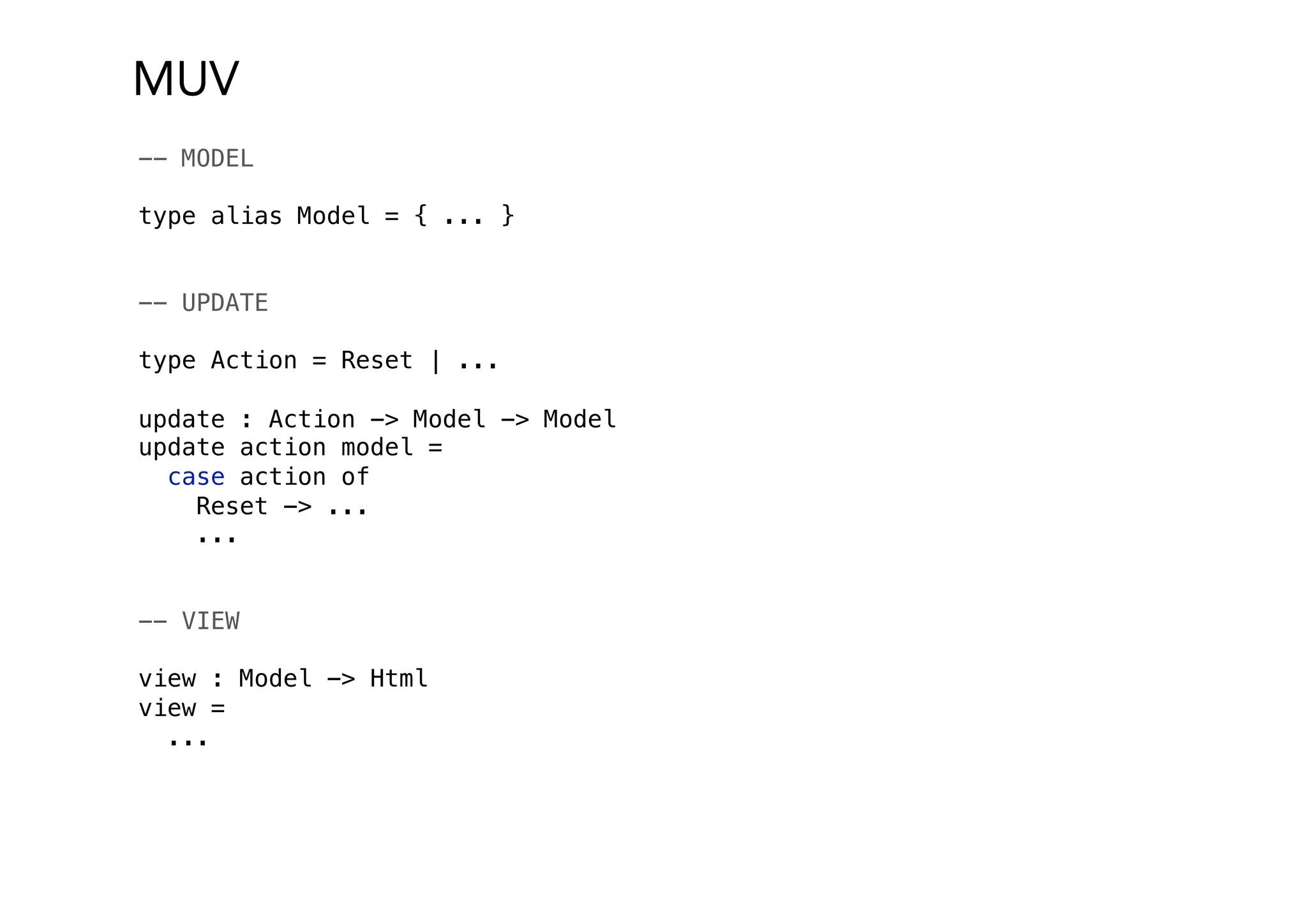MUV
-- MODEL
type alias Model = { ... }
-- UPDATE
type Action = Reset | ...
update : Action -> Model -> Model
update action model =
case action of
Reset -> ...
...
-- VIEW
view : Model -> Html
view =
...
 
