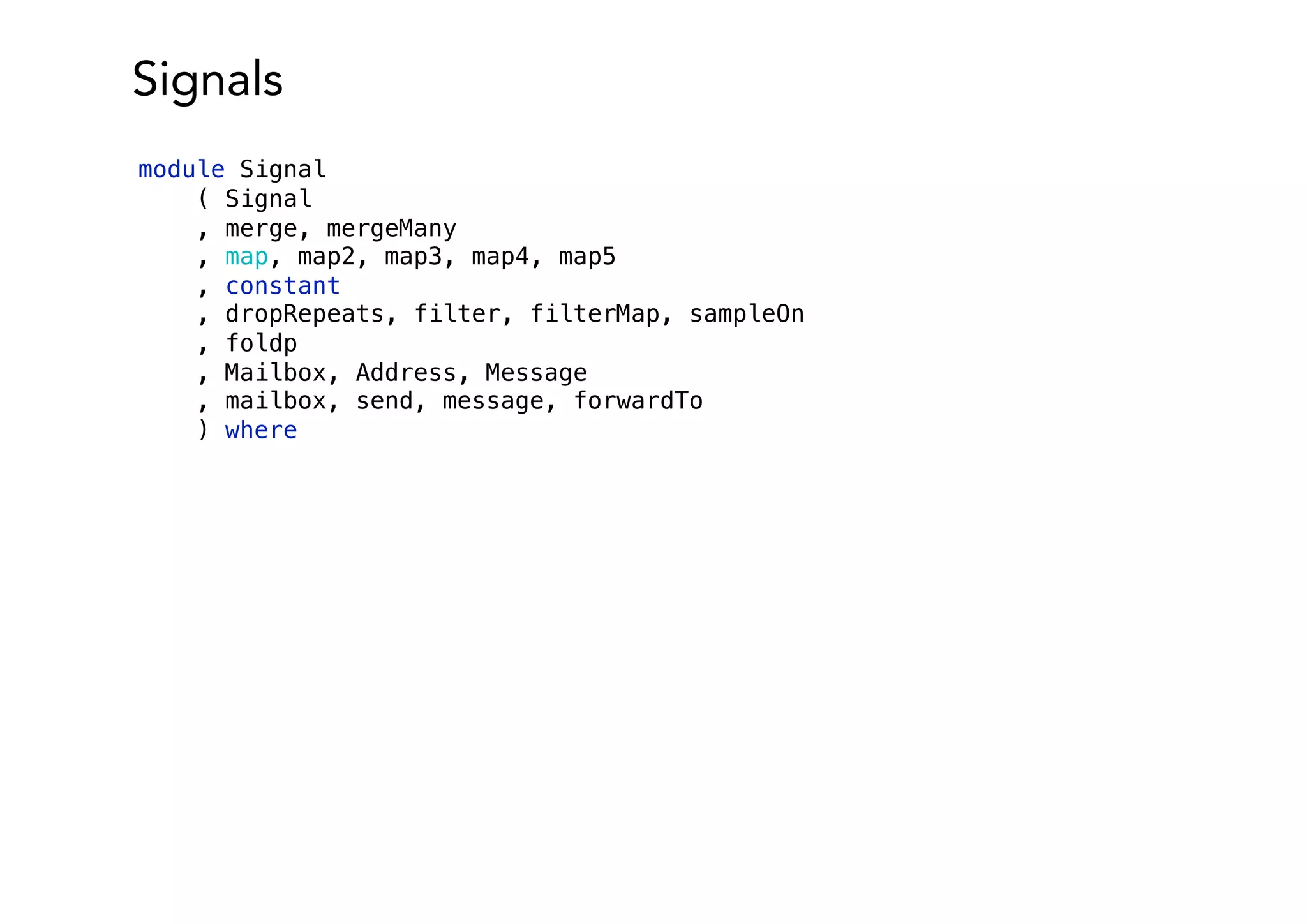 Signals
module Signal
( Signal
, merge, mergeMany
, map, map2, map3, map4, map5
, constant
, dropRepeats, filter, filterMap, sampleOn
, foldp
, Mailbox, Address, Message
, mailbox, send, message, forwardTo
) where
 