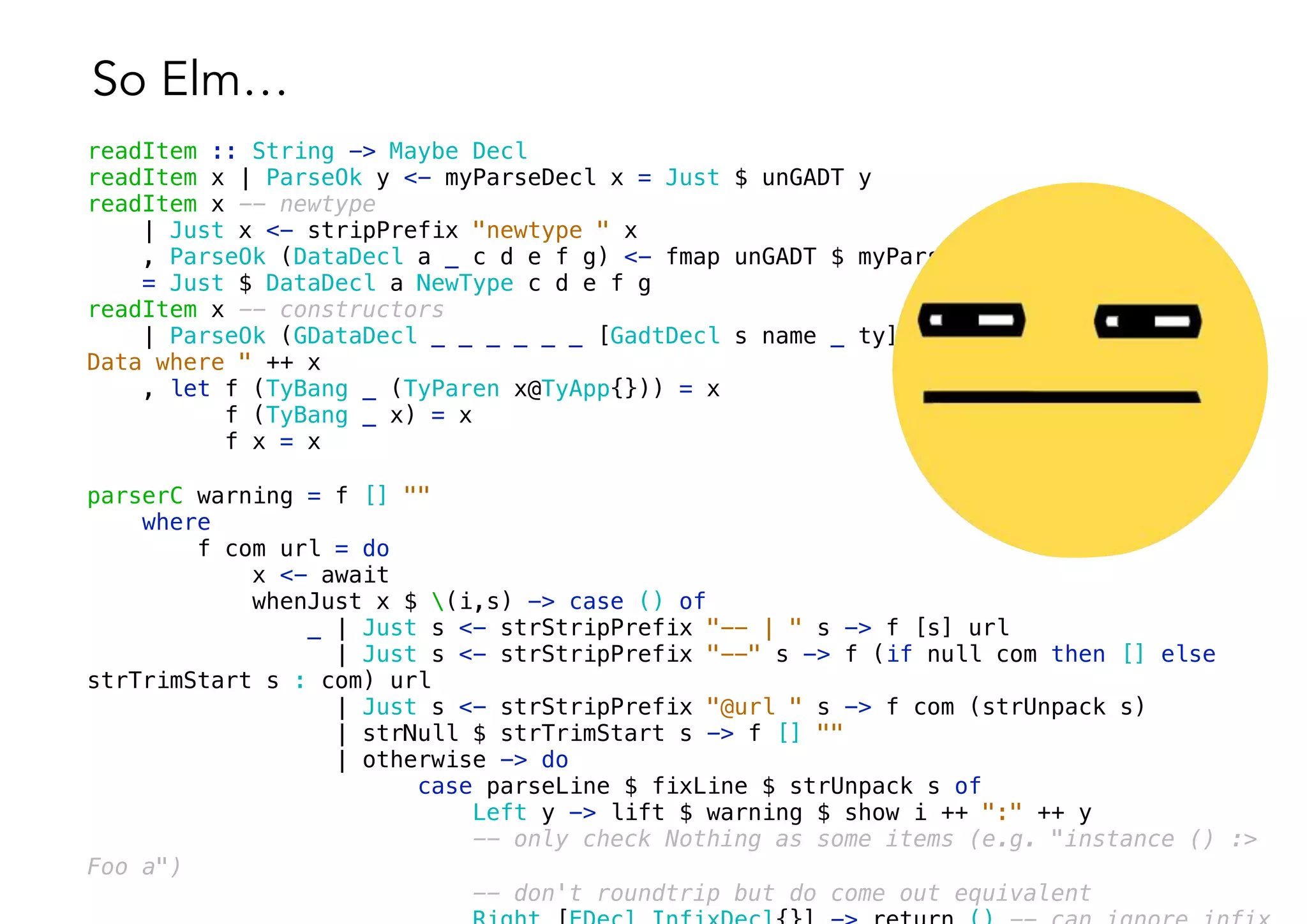 So Elm…
readItem :: String -> Maybe Decl
readItem x | ParseOk y <- myParseDecl x = Just $ unGADT y
readItem x -- newtype
| Just x <- stripPrefix "newtype " x
, ParseOk (DataDecl a _ c d e f g) <- fmap unGADT $ myParseDecl $ "data " ++ x
= Just $ DataDecl a NewType c d e f g
readItem x -- constructors
| ParseOk (GDataDecl _ _ _ _ _ _ [GadtDecl s name _ ty] _) <- myParseDecl $ "data
Data where " ++ x
, let f (TyBang _ (TyParen x@TyApp{})) = x
f (TyBang _ x) = x
f x = x
parserC warning = f [] ""
where
f com url = do
x <- await
whenJust x $ (i,s) -> case () of
_ | Just s <- strStripPrefix "-- | " s -> f [s] url
| Just s <- strStripPrefix "--" s -> f (if null com then [] else
strTrimStart s : com) url
| Just s <- strStripPrefix "@url " s -> f com (strUnpack s)
| strNull $ strTrimStart s -> f [] ""
| otherwise -> do
case parseLine $ fixLine $ strUnpack s of
Left y -> lift $ warning $ show i ++ ":" ++ y
-- only check Nothing as some items (e.g. "instance () :>
Foo a")
-- don't roundtrip but do come out equivalent
 