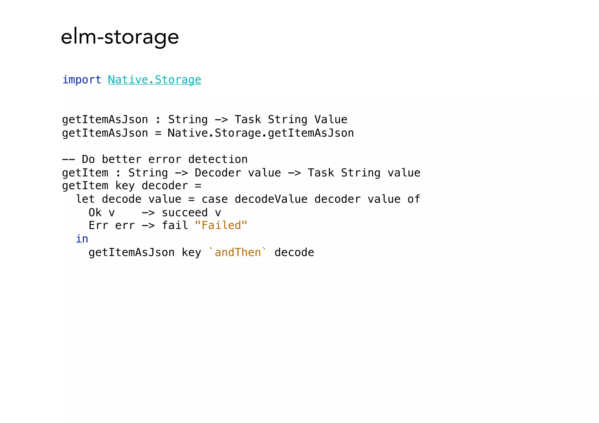 elm-storage
import Native.Storage
getItemAsJson : String -> Task String Value
getItemAsJson = Native.Storage.getItemAsJson
-- Do better error detection
getItem : String -> Decoder value -> Task String value
getItem key decoder =
let decode value = case decodeValue decoder value of
Ok v -> succeed v
Err err -> fail "Failed"
in
getItemAsJson key `andThen` decode
 