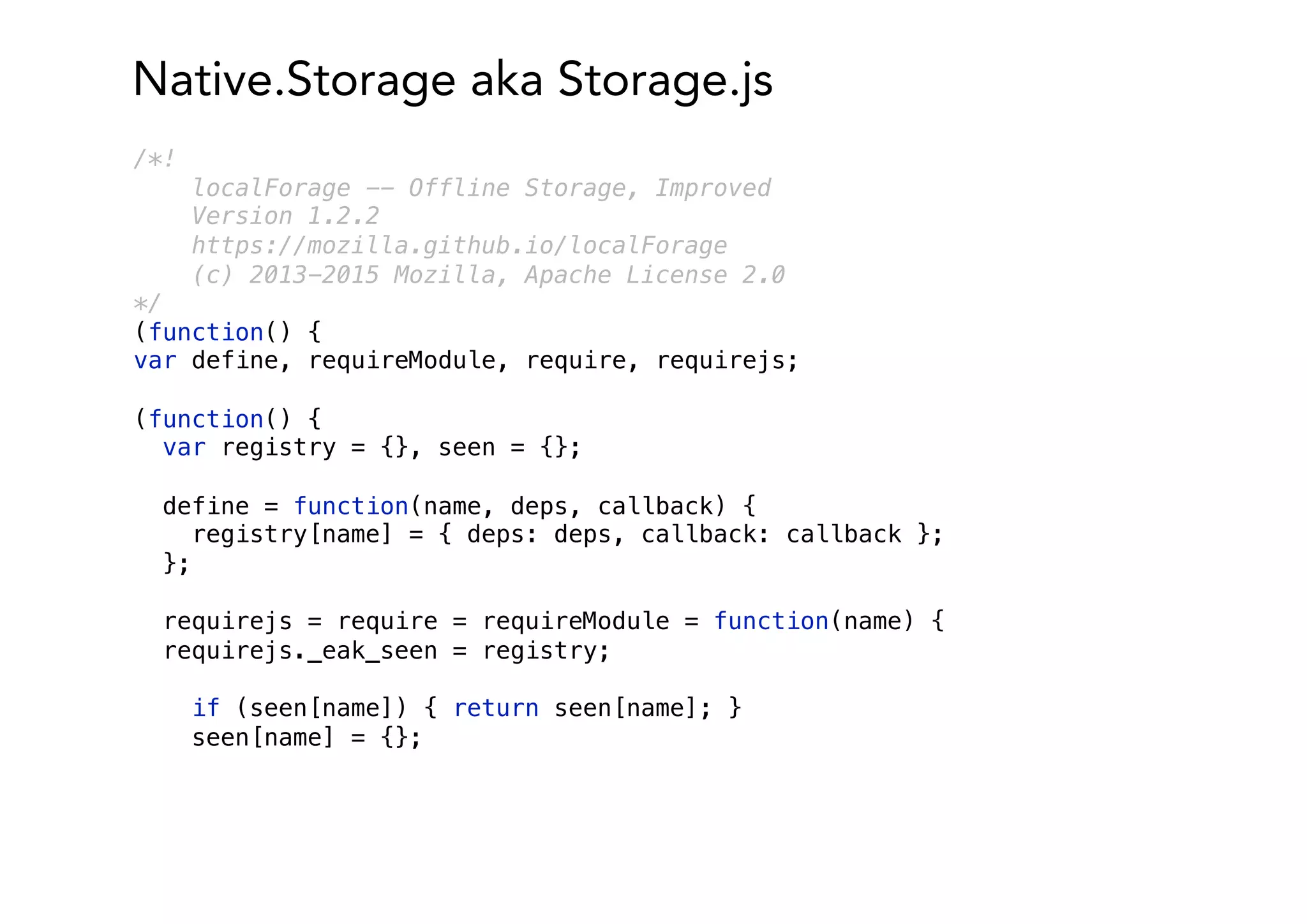 Native.Storage aka Storage.js
/*!
localForage -- Offline Storage, Improved
Version 1.2.2
https://mozilla.github.io/localForage
(c) 2013-2015 Mozilla, Apache License 2.0
*/
(function() {
var define, requireModule, require, requirejs;
(function() {
var registry = {}, seen = {};
define = function(name, deps, callback) {
registry[name] = { deps: deps, callback: callback };
};
requirejs = require = requireModule = function(name) {
requirejs._eak_seen = registry;
if (seen[name]) { return seen[name]; }
seen[name] = {};
 