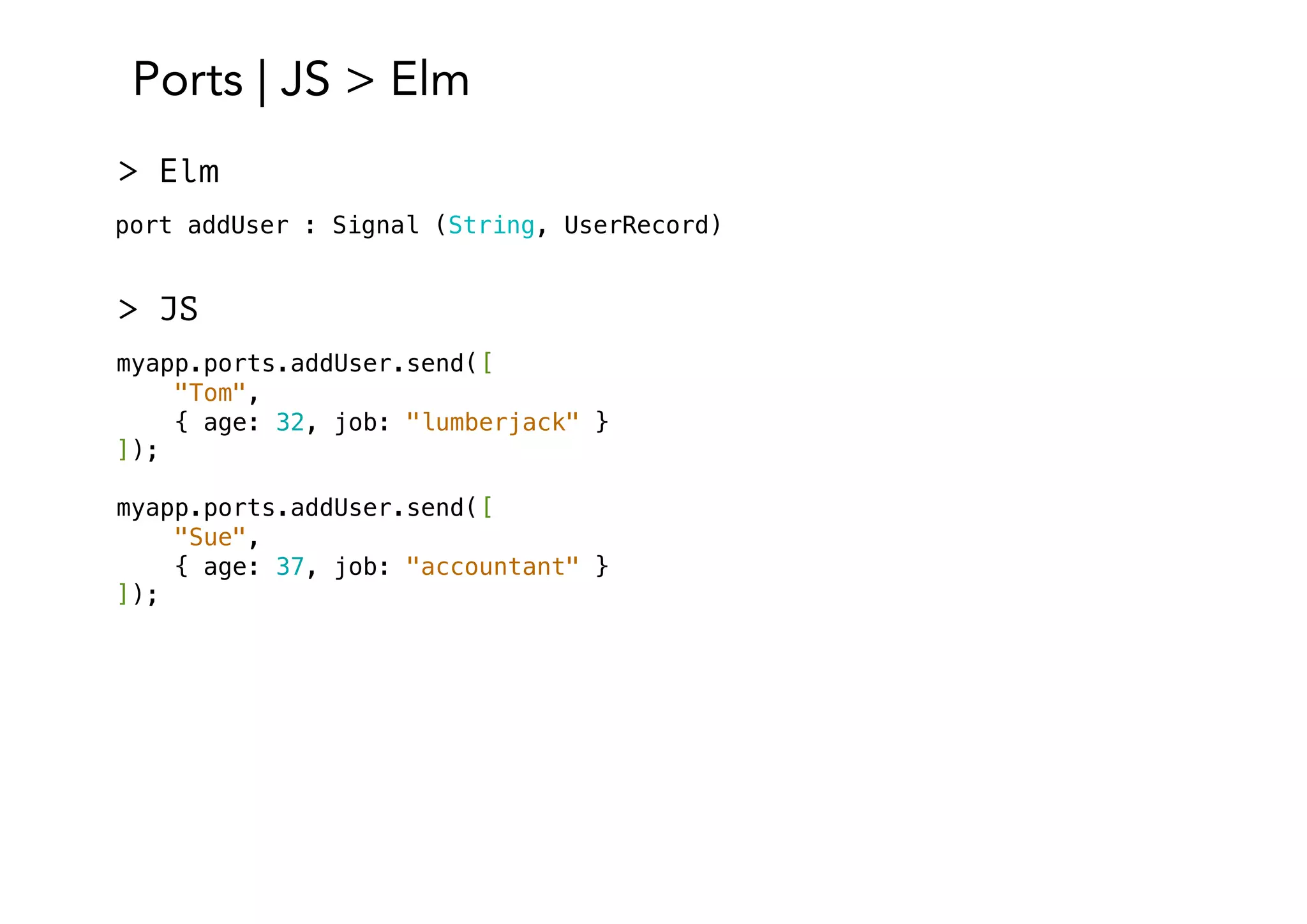 Ports | JS > Elm
port addUser : Signal (String, UserRecord)
> Elm
> JS
myapp.ports.addUser.send([
"Tom",
{ age: 32, job: "lumberjack" }
]);
myapp.ports.addUser.send([
"Sue",
{ age: 37, job: "accountant" }
]);
 