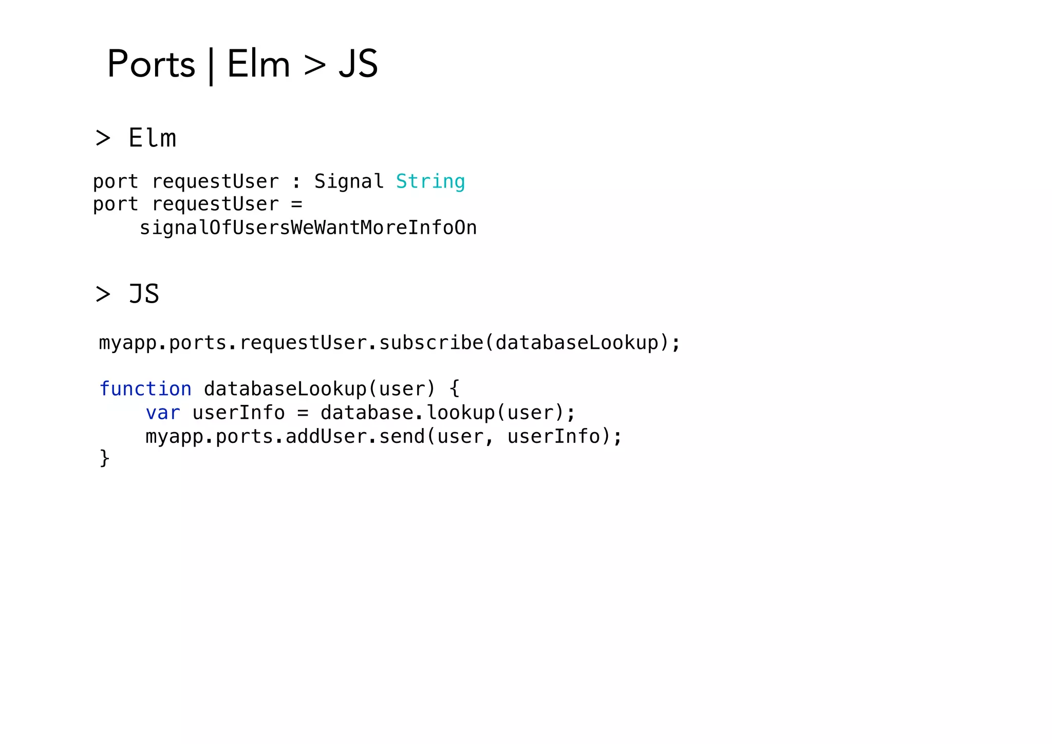 Ports | Elm > JS
port requestUser : Signal String
port requestUser =
signalOfUsersWeWantMoreInfoOn
> Elm
> JS
myapp.ports.requestUser.subscribe(databaseLookup);
function databaseLookup(user) {
var userInfo = database.lookup(user);
myapp.ports.addUser.send(user, userInfo);
}
 