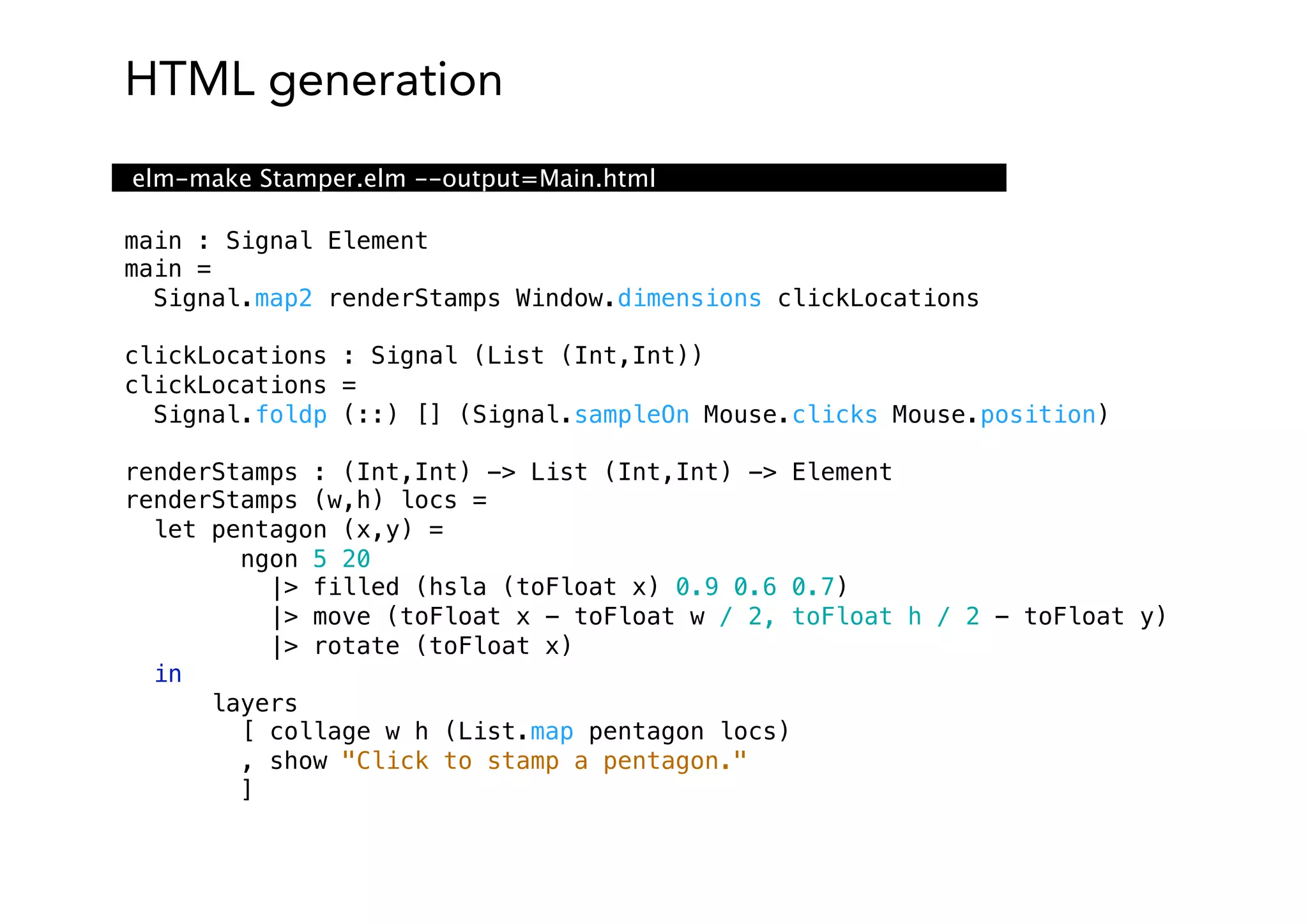 HTML generation
main : Signal Element
main =
Signal.map2 renderStamps Window.dimensions clickLocations
clickLocations : Signal (List (Int,Int))
clickLocations =
Signal.foldp (::) [] (Signal.sampleOn Mouse.clicks Mouse.position)
renderStamps : (Int,Int) -> List (Int,Int) -> Element
renderStamps (w,h) locs =
let pentagon (x,y) =
ngon 5 20
|> filled (hsla (toFloat x) 0.9 0.6 0.7)
|> move (toFloat x - toFloat w / 2, toFloat h / 2 - toFloat y)
|> rotate (toFloat x)
in
layers
[ collage w h (List.map pentagon locs)
, show "Click to stamp a pentagon."
]
elm-make Stamper.elm --output=Main.html
 
