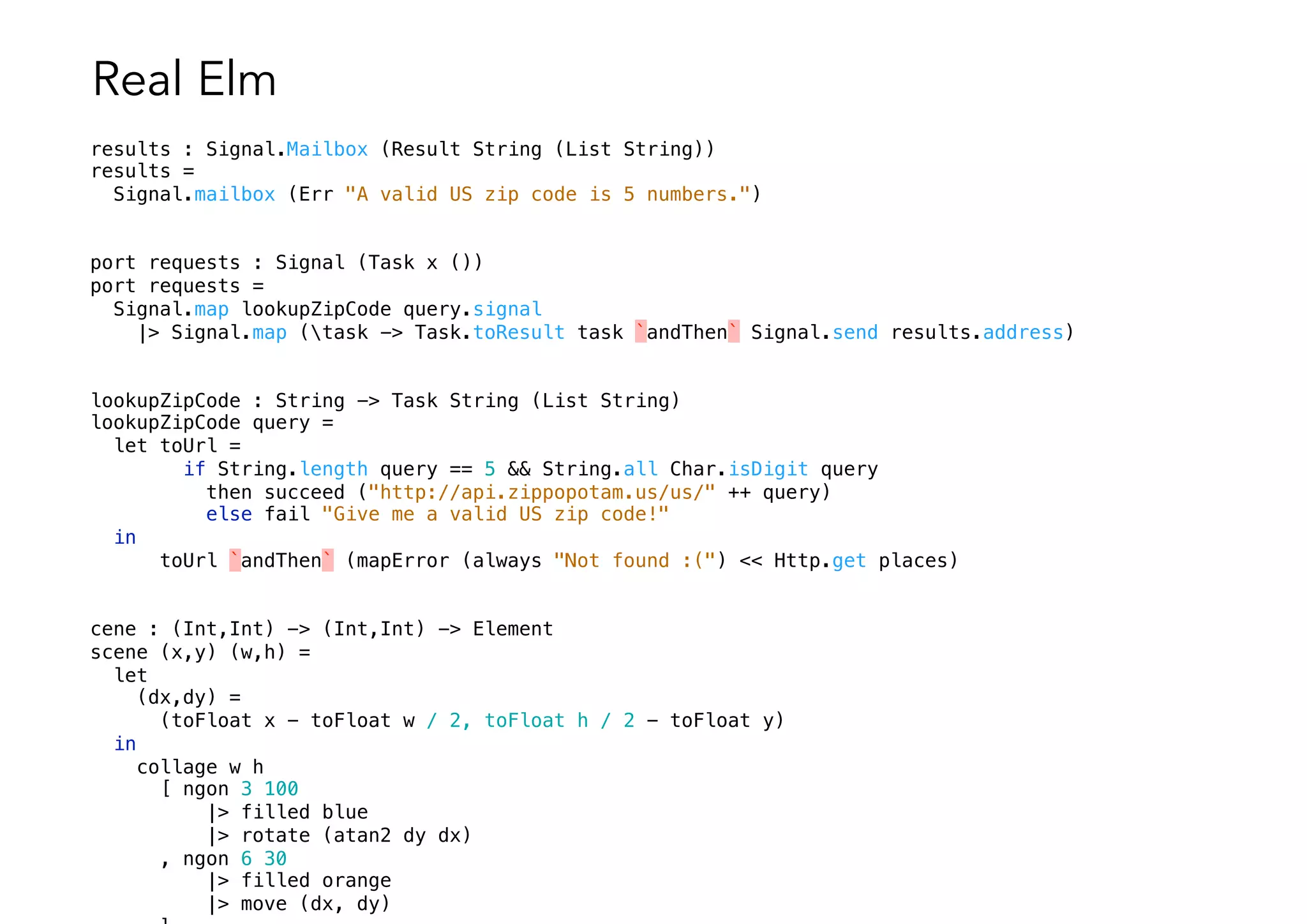 Real Elm
results : Signal.Mailbox (Result String (List String))
results =
Signal.mailbox (Err "A valid US zip code is 5 numbers.")
port requests : Signal (Task x ())
port requests =
Signal.map lookupZipCode query.signal
|> Signal.map (task -> Task.toResult task `andThen` Signal.send results.address)
lookupZipCode : String -> Task String (List String)
lookupZipCode query =
let toUrl =
if String.length query == 5 && String.all Char.isDigit query
then succeed ("http://api.zippopotam.us/us/" ++ query)
else fail "Give me a valid US zip code!"
in
toUrl `andThen` (mapError (always "Not found :(") << Http.get places)
cene : (Int,Int) -> (Int,Int) -> Element
scene (x,y) (w,h) =
let
(dx,dy) =
(toFloat x - toFloat w / 2, toFloat h / 2 - toFloat y)
in
collage w h
[ ngon 3 100
|> filled blue
|> rotate (atan2 dy dx)
, ngon 6 30
|> filled orange
|> move (dx, dy)
 