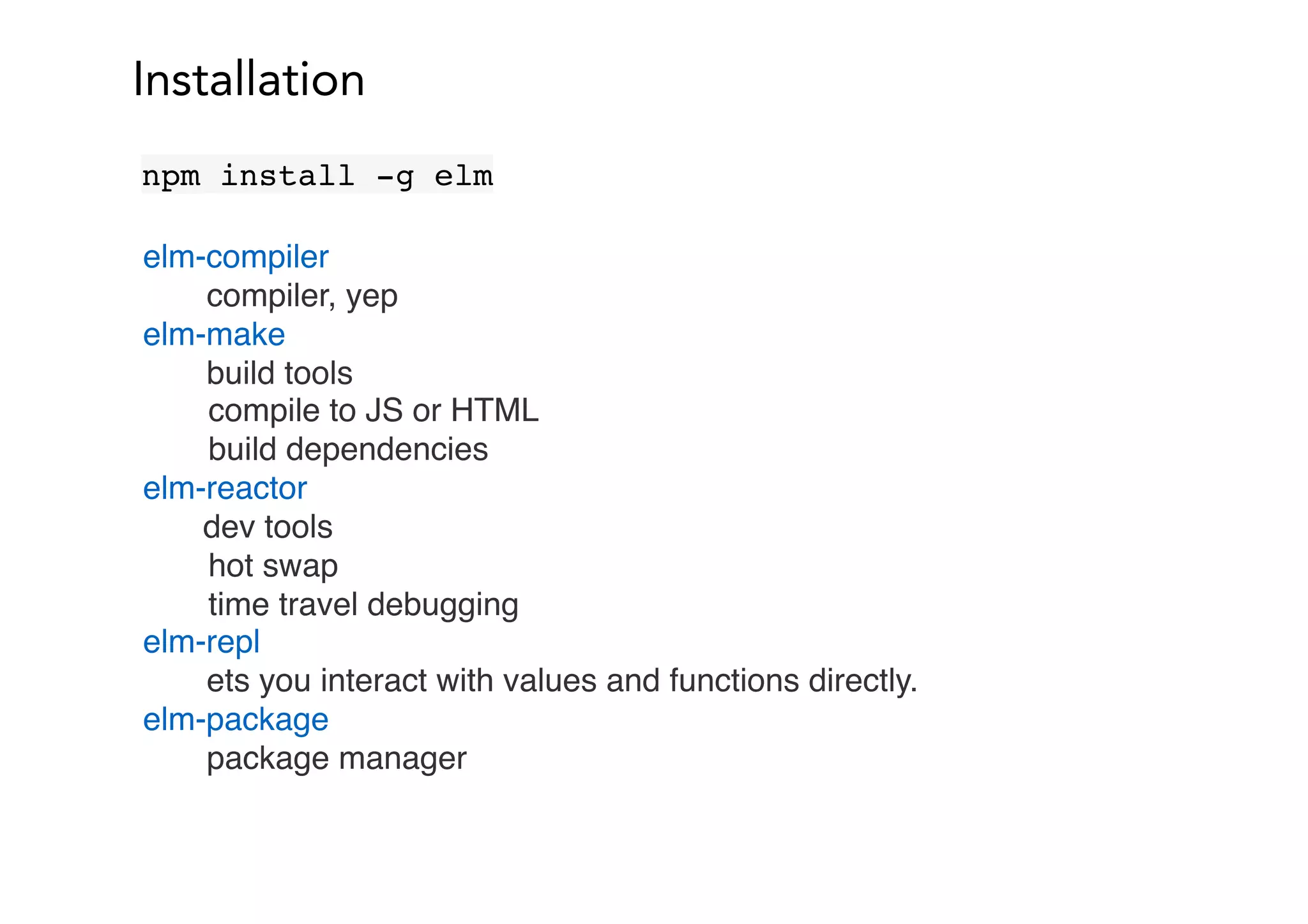 Installation
npm install -g elm
elm-compiler
compiler, yep
elm-make
build tools
compile to JS or HTML
build dependencies
elm-reactor
dev tools
hot swap
time travel debugging
elm-repl
ets you interact with values and functions directly.
elm-package
package manager
 