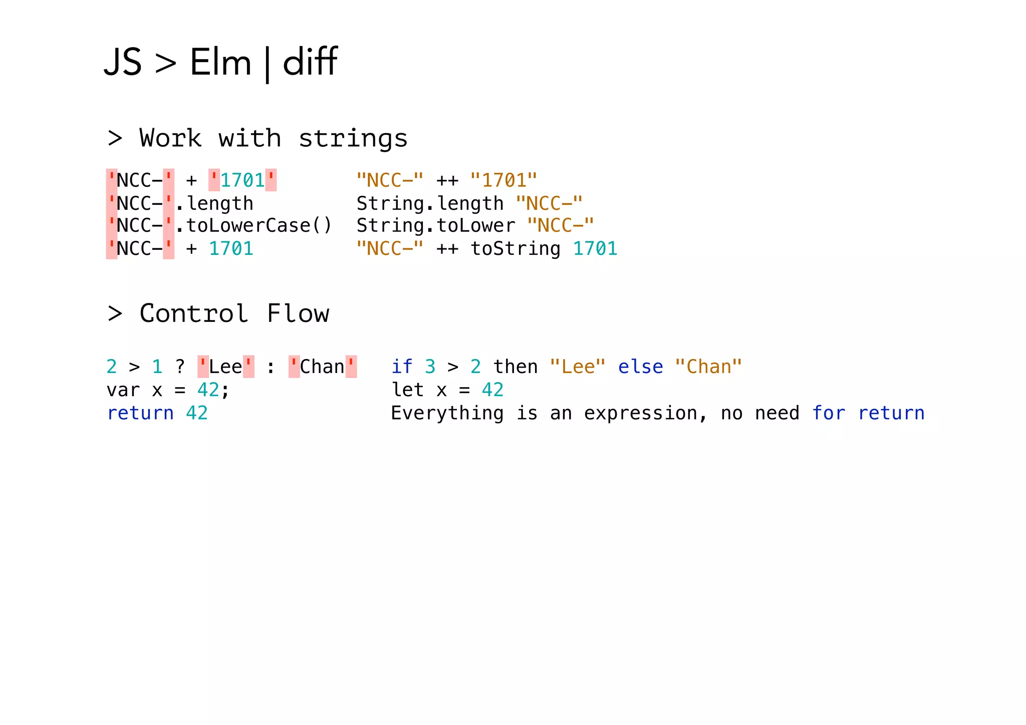 JS > Elm | diff
'NCC-' + '1701' "NCC-" ++ "1701"
'NCC-'.length String.length "NCC-"
'NCC-'.toLowerCase() String.toLower "NCC-"
'NCC-' + 1701 "NCC-" ++ toString 1701
> Work with strings
2 > 1 ? 'Lee' : 'Chan' if 3 > 2 then "Lee" else "Chan"
var x = 42; let x = 42
return 42 Everything is an expression, no need for return
> Control Flow
 