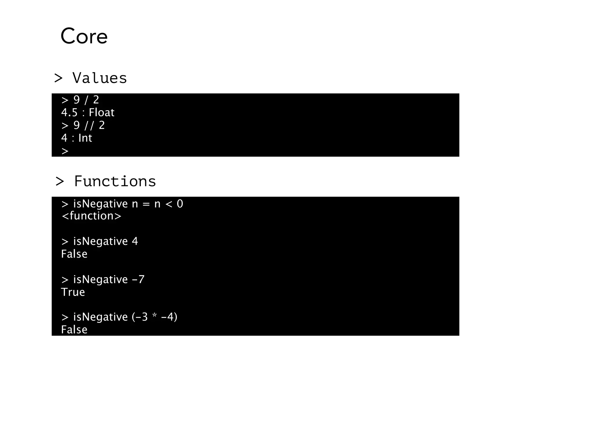 Core
> 9 / 2
4.5 : Float
> 9 // 2
4 : Int
>
> Values
> isNegative n = n < 0
<function>
> isNegative 4
False
> isNegative -7
True
> isNegative (-3 * -4)
False
> Functions
 