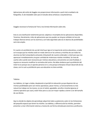 Aplicaciones del estilo de Goggles nos proporcionan información a partir de la realidad o de
fotografías. Es de indudable valor para el estudio obras artísticas o arquitectónicas.

Goggles reconoce la Fontana de Trevi y nos brinda información sobre ella.

Esta es una clasificación totalmente parcial, subjetiva e incompleta de las aplicaciones disponibles.
Tenemos, literalmente, miles de aplicaciones que nos pueden ser de gran utilidad a la hora de
trabajar diversos temas con los alumnos y con toda seguridad cada vez el abanico de posibilidades
será más amplio.

En cuanto a la prohibición de uso del móvil que rige en la mayoría de centros educativos, a nadie
se le escapa que los móviles están en modo silencio en las carteras y mochilas de casi todos los
alumnos (es fácil comprobarlo activando el bluetooth de nuestro ordenador o móvil para que nos
aparezcan inmediatamente una gran cantidad de misteriosos móviles invisibles). Se trata de
usarlos sólo cuando sean necesarios por motivos educativos y únicamente con esta finalidad, ni
siquiera es necesario modificar la normativa del centro. No debe olvidarse que la prohibición del
móvil no es porque sea un aparato perverso en sí, sino porque entorpece el buen desarrollo de las
clases, con lo cual su prohibición para uso educativo no tiene sentido.

Tabletas
Las tabletas, sin lugar a dudas, desplazarán al portátil en educación ya que disponen de sus
mismas posibilidades pero son menos aparatosos, pesan menos, su funcionamiento es más
natural (se trabaja con las manos, no con el ratón), agradable, sencillo e intuitivo (gracias al
sistema operativo que usan), están listas para su uso con mayor rapidez y vienen a ser del tamaño
de una libreta.

Aquí es donde los objetos de aprendizaje adquirirán todo su potencial y valor sin las limitaciones
del pequeño espacio que tienen los móviles. Las tabletas, a diferencia de los móviles, permiten
presentar y crear información extensa y masiva de una forma cómoda para alumnos y profesores.

 