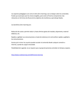 Los aspectos pedagógicos son como el alma del e-learning y van a trabajar sobre los contenidos.
Puede que al pincipio sean los menos tangibles, pero serán al final los componentes más
relevantes en términos de eficacia de los objetivos de enseñanza y aprendizaje fijados.

Los beneficios del e-learning son:

Reducción de costos: permite reducir y hasta eliminar gastos de traslado, alojamiento, material
didáctico, etc.
Rapidez y agilidad: Las comunicaciones a través de sistemas en la red confiere rapidez y agilidad a
las comunicaciones.
Acceso just-in-time: los usuarios pueden acceder al contenido desde cualquier conexión a
Internet, cuando les surge la necesidad.
Flexibilidad de la agenda: no se requiere que un grupo de personas coincidan en tiempo y espacio.

http://www.e-abclearning.com/definicione-learning

 
