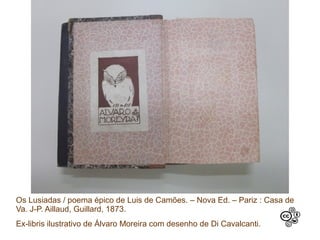 Os Lusiadas / poema épico de Luis de Camões. – Nova Ed. – Pariz : Casa de
Va. J-P. Aillaud, Guillard, 1873.
Ex-libris ilustrativo de Álvaro Moreira com desenho de Di Cavalcanti.
 