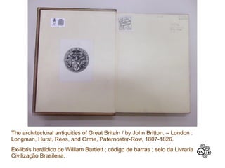 The architectural antiquities of Great Britain / by John Britton. – London :
Longman, Hurst, Rees, and Orme, Paternoster-Row, 1807-1826.
Ex-libris heráldico de William Bartlett ; código de barras ; selo da Livraria
Civilização Brasileira.
 