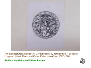 The architectural antiquities of Great Britain / by John Britton. – London :
Longman, Hurst, Rees, and Orme, Paternoster-Row, 1807-1826.
Ex-libris heráldico de William Bartlett.
 