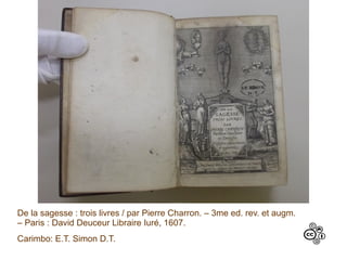 De la sagesse : trois livres / par Pierre Charron. – 3me ed. rev. et augm.
– Paris : David Deuceur Libraire Iuré, 1607.
Carimbo: E.T. Simon D.T.
 