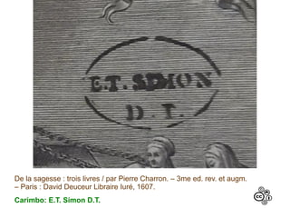 De la sagesse : trois livres / par Pierre Charron. – 3me ed. rev. et augm.
– Paris : David Deuceur Libraire Iuré, 1607.
Carimbo: E.T. Simon D.T.
 