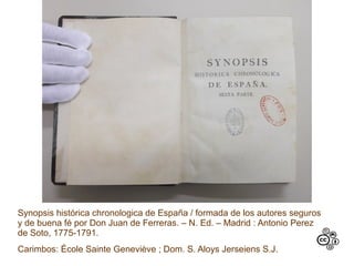 Synopsis histórica chronologica de España / formada de los autores seguros
y de buena fé por Don Juan de Ferreras. – N. Ed. – Madrid : Antonio Perez
de Soto, 1775-1791.
Carimbos: École Sainte Geneviève ; Dom. S. Aloys Jerseiens S.J.
 
