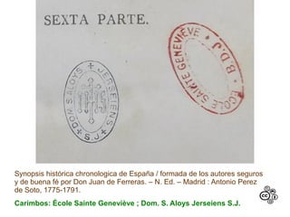 Synopsis histórica chronologica de España / formada de los autores seguros
y de buena fé por Don Juan de Ferreras. – N. Ed. – Madrid : Antonio Perez
de Soto, 1775-1791.
Carimbos: École Sainte Geneviève ; Dom. S. Aloys Jerseiens S.J.
 
