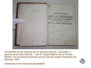 Compendio de las historias de los descubrimientos, conquistas, y
guerras de la India Oriental... / por D. Ioseph Matinez de la Puente. –
Madrid : En la Imprenta Imperial, por la Viuda de Ioseph Fernandez de
Buendia, 1681.
Assinatura como marca de propriedade.
 