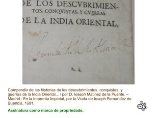 Compendio de las historias de los descubrimientos, conquistas, y
guerras de la India Oriental... / por D. Ioseph Matinez de la Puente. –
Madrid : En la Imprenta Imperial, por la Viuda de Ioseph Fernandez de
Buendia, 1681.
Assinatura como marca de propriedade.
 