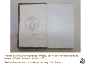 Histoire des souverains pontifes romains / par M. de Chevalier Artaud de
Nontor. – Paris : Jacques Lecoffre, 1851.
Ex-libris institucional da Society of the Holy Child Jesus.
 