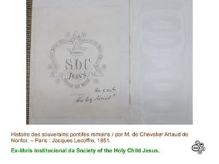 Histoire des souverains pontifes romains / par M. de Chevalier Artaud de
Nontor. – Paris : Jacques Lecoffre, 1851.
Ex-libris institucional da Society of the Holy Child Jesus.
 