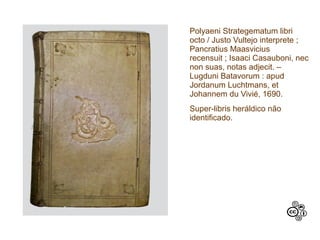Polyaeni Strategematum libri
octo / Justo Vultejo interprete ;
Pancratius Maasvicius
recensuit ; Isaaci Casauboni, nec
non suas, notas adjecit. –
Lugduni Batavorum : apud
Jordanum Luchtmans, et
Johannem du Vivié, 1690.
Super-libris heráldico não
identificado.
 