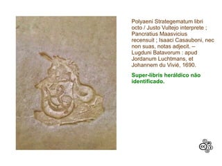 Polyaeni Strategematum libri
octo / Justo Vultejo interprete ;
Pancratius Maasvicius
recensuit ; Isaaci Casauboni, nec
non suas, notas adjecit. –
Lugduni Batavorum : apud
Jordanum Luchtmans, et
Johannem du Vivié, 1690.
Super-libris heráldico não
identificado.
 