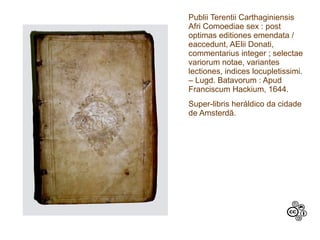Publii Terentii Carthaginiensis
Afri Comoediae sex : post
optimas editiones emendata /
eaccedunt, AElii Donati,
commentarius integer ; selectae
variorum notae, variantes
lectiones, indices locupletissimi.
– Lugd. Batavorum : Apud
Franciscum Hackium, 1644.
Super-libris heráldico da cidade
de Amsterdã.
 