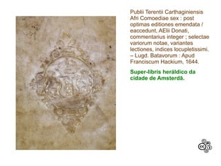Publii Terentii Carthaginiensis
Afri Comoediae sex : post
optimas editiones emendata /
eaccedunt, AElii Donati,
commentarius integer ; selectae
variorum notae, variantes
lectiones, indices locupletissimi.
– Lugd. Batavorum : Apud
Franciscum Hackium, 1644.
Super-libris heráldico da
cidade de Amsterdã.
 