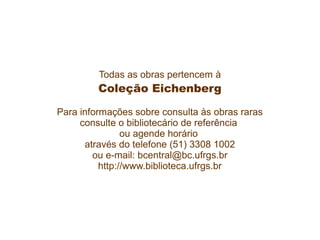 Todas as obras pertencem à
Coleção Eichenberg
Para informações sobre consulta às obras raras
consulte o bibliotecário de referência
ou agende horário
através do telefone (51) 3308 1002
ou e-mail: bcentral@bc.ufrgs.br
http://www.biblioteca.ufrgs.br
 
