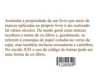 Assinalar a propriedade de um livro por meio de
marcas aplicadas ao próprio livro é ato realizado
há vários séculos. De modo geral estas marcas
recebem o nome de ex-libris e, geralmente, se
referem à estampas de papel coladas no verso da
capa, mas também incluem assinaturas e carimbos.
No século XXI o uso de código de barras pode ser
uma forma de ex-libris.
 