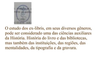 O estudo dos ex-libris, em seus diversos gêneros,
pode ser considerado uma das ciências auxiliares
da História. História do livro e das bibliotecas,
mas também das instituições, das regiões, das
mentalidades, da tipografia e da gravura.
 