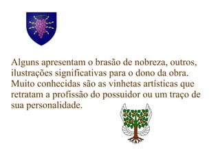 Alguns apresentam o brasão de nobreza, outros,
ilustrações significativas para o dono da obra.
Muito conhecidas são as vinhetas artísticas que
retratam a profissão do possuidor ou um traço de
sua personalidade.
 
