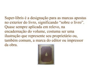 Super-libris é a designação para as marcas apostas
no exterior do livro, significando “sobre o livro”.
Quase sempre aplicada em relevo, na
encadernação do volume, costuma ser uma
ilustração que represente seu proprietário ou,
também comum, a marca do editor ou impressor
da obra.
 