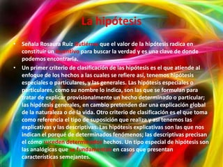 La hipótesis
• Señala Rosaura Ruíz Gutiérrez que el valor de la hipótesis radica en
  constituir un incentivo para buscar la verdad y es una clave de donde
  podemos encontrarla.
• Un primer criterio de clasificación de las hipótesis es el que atiende al
  enfoque de los hechos a las cuales se refiere así, tenemos hipótesis
  especiales o particulares, y las generales. Las hipótesis especiales o
  particulares, como su nombre lo indica, son las que se formulan para
  tratar de explicar provisionalmente un hecho determinado o particular;
  las hipótesis generales, en cambio pretenden dar una explicación global
  de la naturaleza o de la vida. Otro criterio de clasificación es el que toma
  como referencia el tipo de suposición que realiza y así tenemos las
  explicativas y las descriptivas. Las hipótesis explicativas son las que nos
  indican el porqué de determinados fenómenos; las descriptivas precisan
  el cómo suceden determinados hechos. Un tipo especial de hipótesis son
  las analógicas que se fundamentan en casos que presentan
  características semejantes.
 