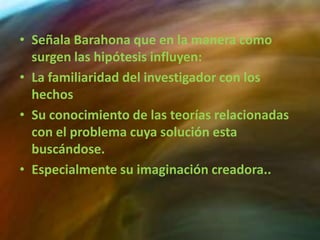 • Señala Barahona que en la manera como
  surgen las hipótesis influyen:
• La familiaridad del investigador con los
  hechos
• Su conocimiento de las teorías relacionadas
  con el problema cuya solución esta
  buscándose.
• Especialmente su imaginación creadora..
 