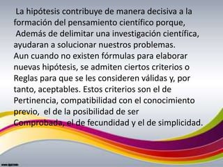 La hipótesis contribuye de manera decisiva a la
formación del pensamiento científico porque,
 Además de delimitar una investigación científica,
ayudaran a solucionar nuestros problemas.
Aun cuando no existen fórmulas para elaborar
nuevas hipótesis, se admiten ciertos criterios o
Reglas para que se les consideren válidas y, por
tanto, aceptables. Estos criterios son el de
Pertinencia, compatibilidad con el conocimiento
previo, el de la posibilidad de ser
Comprobada, el de fecundidad y el de simplicidad.
 