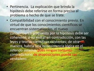 • Pertinencia. La explicación que brinda la
  hipótesis debe referirse en forma precisa al
  problema o hecho de que se trate.
• Compatibilidad con el conocimiento previo. En
  virtud de que los conocimientos científicos se
  encuentran sistematizados, el nuevo
  conocimiento propuesto por la hipótesis debe ser
  coherente, o no entrar en contradicción, con las
  leyes y teorías científicas existentes; de otra
  manera, habría una inconsistencia lógica en el
  referido sistema, pues ningún conjunto
  contradictorio de proposiciones puede ser
  verdadero.
 