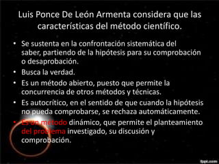 Luis Ponce De León Armenta considera que las
      características del método científico.
• Se sustenta en la confrontación sistemática del
                           Luis
  saber, partiendo de la hipótesis para su comprobación
  o desaprobación.
• Busca la verdad.
• Es un método abierto, puesto que permite la
  concurrencia de otros métodos y técnicas.
• Es autocrítico, en el sentido de que cuando la hipótesis
  no pueda comprobarse, se rechaza automáticamente.
• Es un método dinámico, que permite el planteamiento
  del problema investigado, su discusión y
  comprobación.
 