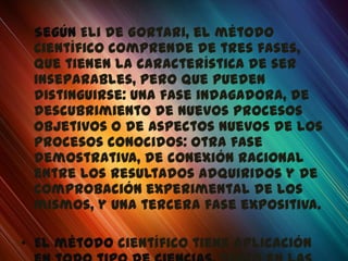 Según Eli de Gortari, el método
 científico comprende de tres fases,
 que tienen la característica de ser
 inseparables, pero que pueden
 distinguirse: una fase indagadora, de
 descubrimiento de nuevos procesos
 objetivos o de aspectos nuevos de los
 procesos conocidos: otra fase
 demostrativa, de conexión racional
 entre los resultados adquiridos y de
 comprobación experimental de los
 mismos, y una tercera fase expositiva.

• El método científico tiene aplicación
 