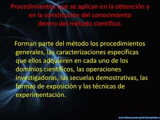 Procedimientos que se aplican en la obtención y
     en la constitución del conocimiento
        dentro del método científico.

 Forman parte del método los procedimientos
 generales, las caracterizaciones específicas
 que ellos adquieren en cada uno de los
 dominios científicos, las operaciones
 investigadoras, las secuelas demostrativas, las
 formas de exposición y las técnicas de
 experimentación.
 