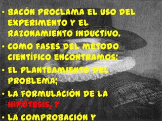 • Bacón proclama el uso del
  experimento y el
  razonamiento inductivo.
• Como fases del método
  científico encontramos:
• El planteamiento del
  problema;
• La formulación de la
  hipótesis, y
• La comprobación y
 