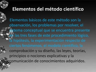 Elementos del método científico
Elementos básicos de este método son la
observación, los problemas por resolver, el
sistema conceptual que se encuentra presente
en las tres fases de este procedimiento lógico,
la hipótesis, la experimentación respecto de
ciertos fenómenos, el modelo científico, la
comprobación y su diseño, las leyes, teorías,
principios o nociones explicativas y la
comunicación de conocimientos adquiridos.
 