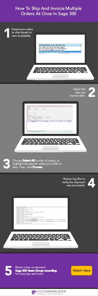 How To Ship And Invoice Multiple
Orders At Once In Sage 300
Determine orders
to ship based on
item availability.1
Select the
ship and
invoice date. 2
Choose Select All to ship all orders, or
highlight the specific orders you’d like to
ship. Then, click Process.3
Review log files to
verify the shipment
was processed. 4
Watch a free on-demand
Sage 300 Users Group recording
for more tips and tricks.5 Watch Here
 