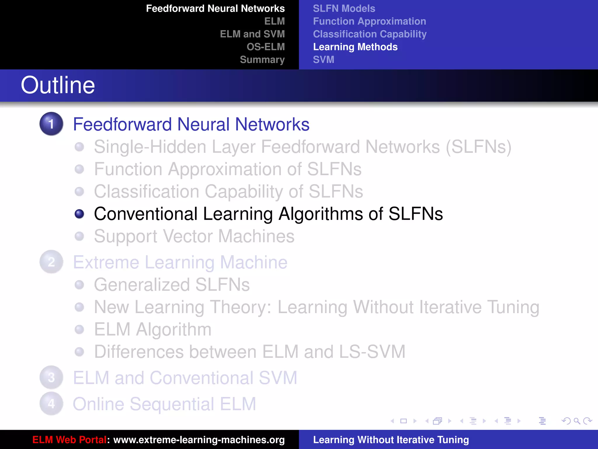 Feedforward Neural Networks   SLFN Models
                                              ELM    Function Approximation
                                     ELM and SVM     Classiﬁcation Capability
                                           OS-ELM    Learning Methods
                                          Summary    SVM


Outline
    1   Feedforward Neural Networks
          Single-Hidden Layer Feedforward Networks (SLFNs)
          Function Approximation of SLFNs
          Classiﬁcation Capability of SLFNs
          Conventional Learning Algorithms of SLFNs
          Support Vector Machines
    2   Extreme Learning Machine
          Generalized SLFNs
          New Learning Theory: Learning Without Iterative Tuning
          ELM Algorithm                                                                   tu-logo
          Differences between ELM and LS-SVM
    3   ELM and Conventional SVM                                                         ur-logo
    4   Online Sequential ELM
 ELM Web Portal: www.extreme-learning-machines.org   Learning Without Iterative Tuning
 
