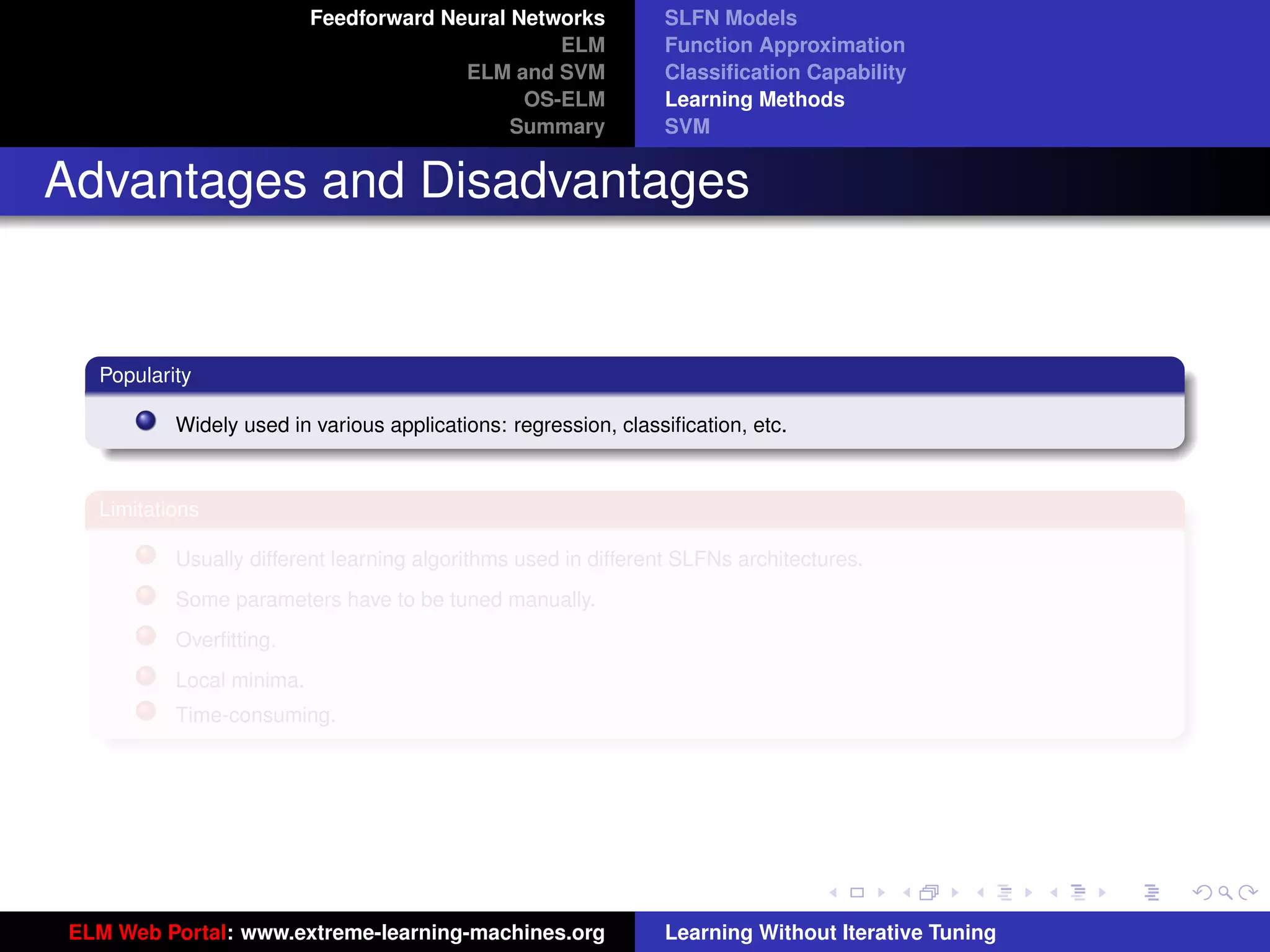 Feedforward Neural Networks           SLFN Models
                                                 ELM            Function Approximation
                                        ELM and SVM             Classiﬁcation Capability
                                              OS-ELM            Learning Methods
                                             Summary            SVM


Advantages and Disadvantages


  Popularity

          Widely used in various applications: regression, classiﬁcation, etc.



  Limitations

          Usually different learning algorithms used in different SLFNs architectures.
          Some parameters have to be tuned manually.
          Overﬁtting.
          Local minima.
          Time-consuming.                                                                            tu-logo




                                                                                                    ur-logo




ELM Web Portal: www.extreme-learning-machines.org               Learning Without Iterative Tuning
 