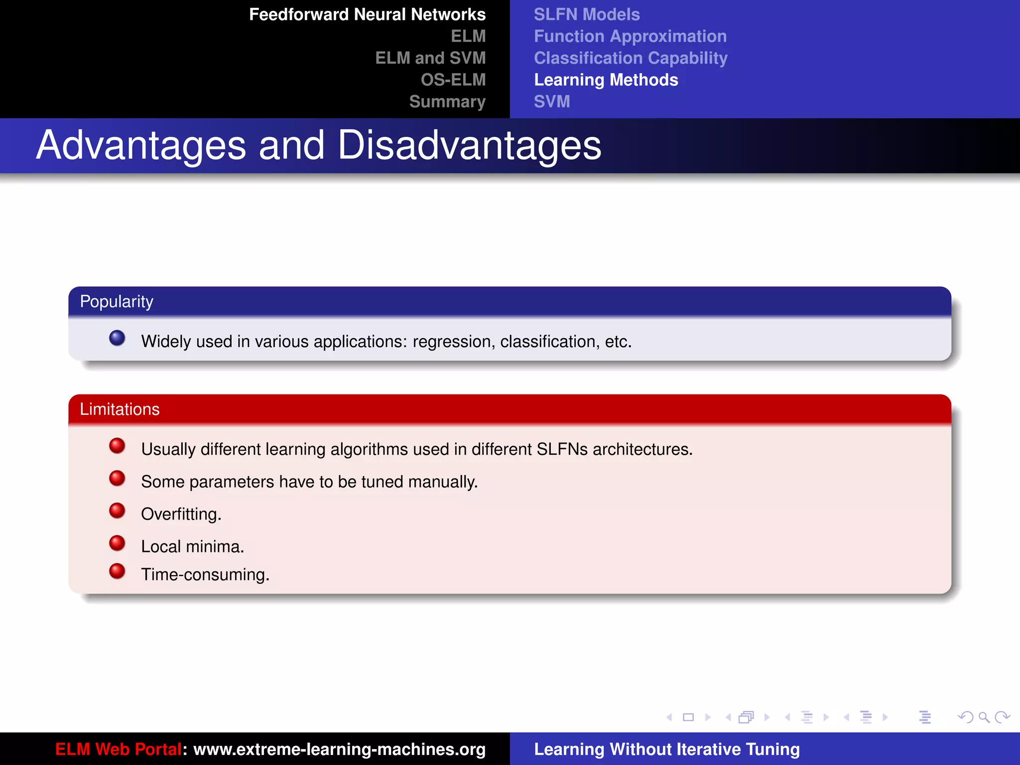 Feedforward Neural Networks           SLFN Models
                                                 ELM            Function Approximation
                                        ELM and SVM             Classiﬁcation Capability
                                              OS-ELM            Learning Methods
                                             Summary            SVM


Advantages and Disadvantages


  Popularity

          Widely used in various applications: regression, classiﬁcation, etc.



  Limitations

          Usually different learning algorithms used in different SLFNs architectures.
          Some parameters have to be tuned manually.
          Overﬁtting.
          Local minima.
          Time-consuming.                                                                            tu-logo




                                                                                                    ur-logo




ELM Web Portal: www.extreme-learning-machines.org               Learning Without Iterative Tuning
 